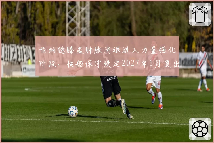 伦纳德膝盖肿胀消退进入力量强化阶段，快船保守设定2027年1月复出目标