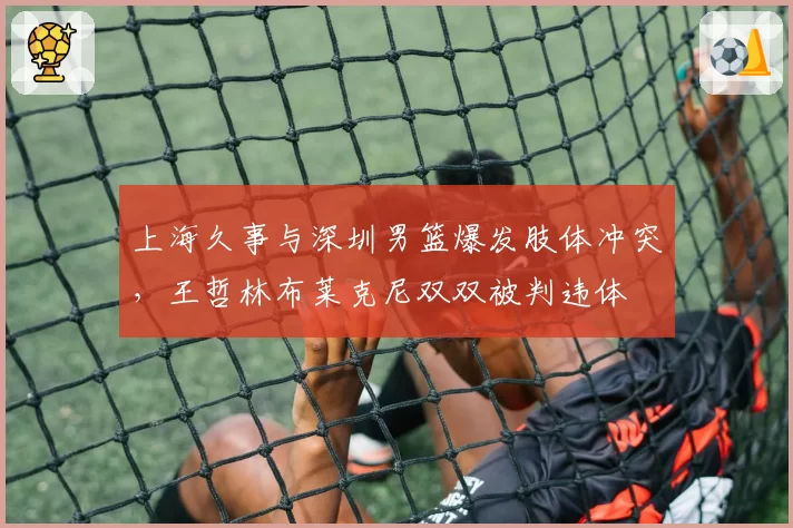 上海久事与深圳男篮爆发肢体冲突,王哲林布莱克尼双双被判违体