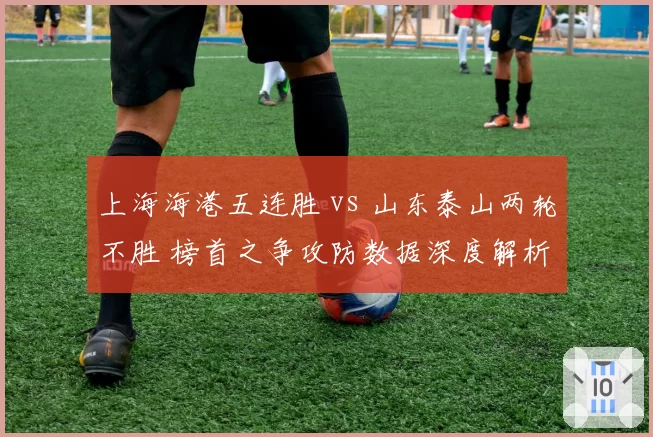 上海海港五连胜 vs 山东泰山两轮不胜 榜首之争攻防数据深度解析