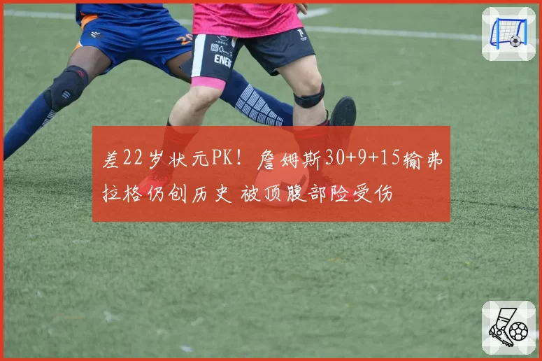 差22岁状元PK!詹姆斯30+9+15输弗拉格仍创历史 被顶腹部险受伤