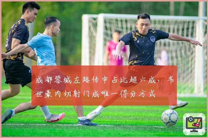 成都蓉城左路传中占比超六成,韦世豪内切射门成唯一得分方式