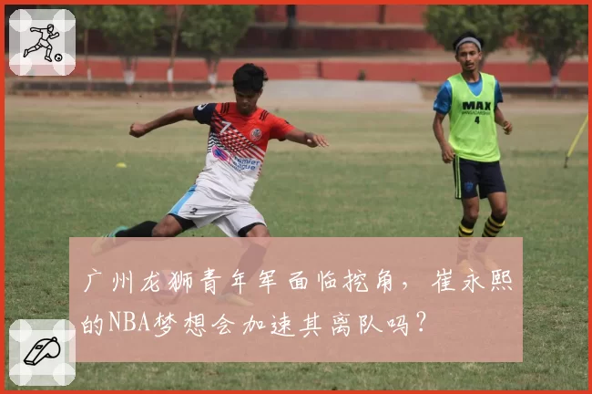 广州龙狮青年军面临挖角,崔永熙的NBA梦想会加速其离队吗?