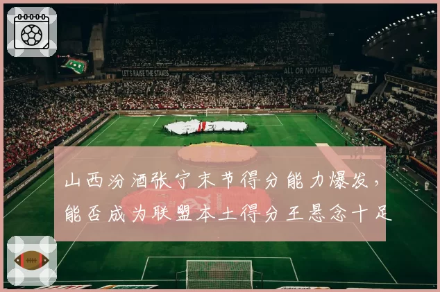 山西汾酒张宁末节得分能力爆发,能否成为联盟本土得分王悬念十足