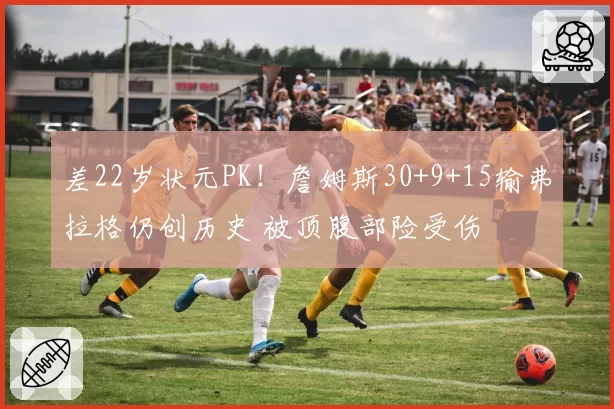 差22岁状元PK!詹姆斯30+9+15输弗拉格仍创历史 被顶腹部险受伤