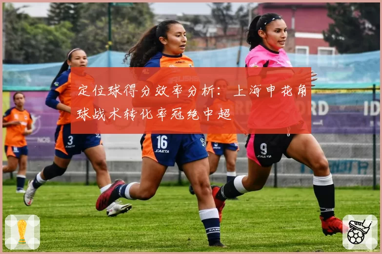 定位球得分效率分析：上海申花角球战术转化率冠绝中超