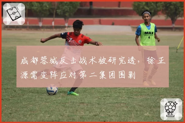 成都蓉城反击战术被研究透，徐正源需变阵应对第二集团围剿