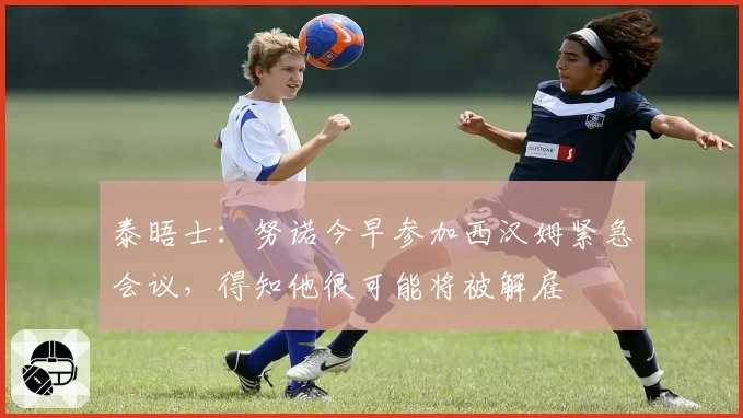 泰晤士:努诺今早参加西汉姆紧急会议,得知他很可能将被解雇