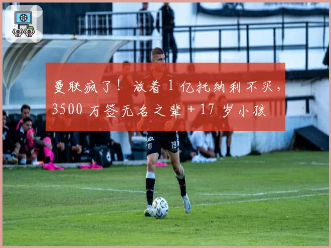曼联疯了!放着 1 亿托纳利不买,3500 万签无名之辈 + 17 岁小孩