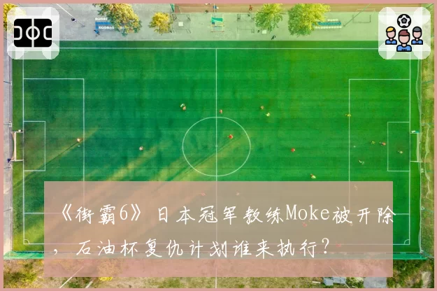 《街霸6》日本冠军教练Moke被开除，石油杯复仇计划谁来执行？