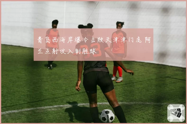 青岛西海岸爆冷击败天津津门虎 阿兰点射攻入制胜球