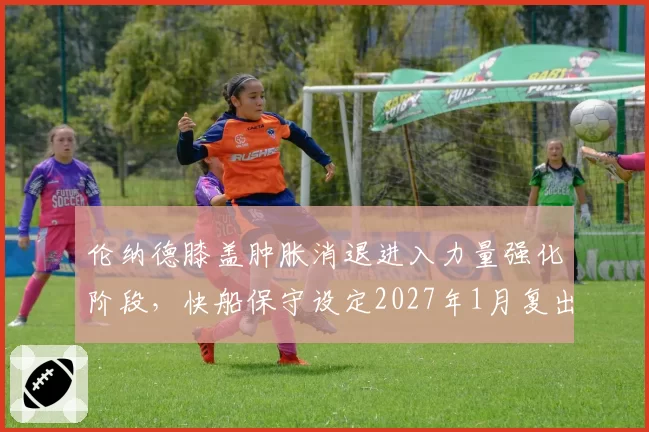 伦纳德膝盖肿胀消退进入力量强化阶段，快船保守设定2027年1月复出目标
