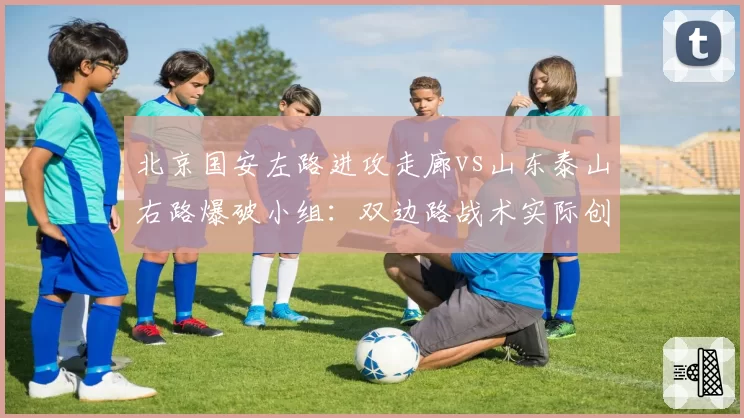 北京国安左路进攻走廊vs山东泰山右路爆破小组:双边路战术实际创造机会数量对比