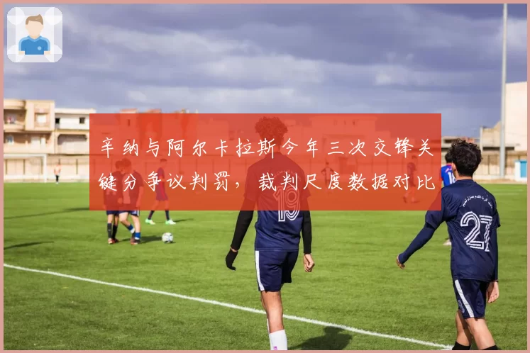 辛纳与阿尔卡拉斯今年三次交锋关键分争议判罚,裁判尺度数据对比揭示差异