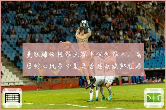 曼联滕哈格第三赛季仅列第六,高层耐心耗尽今夏是否启动换帅程序?