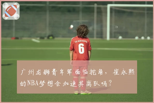 广州龙狮青年军面临挖角，崔永熙的NBA梦想会加速其离队吗？