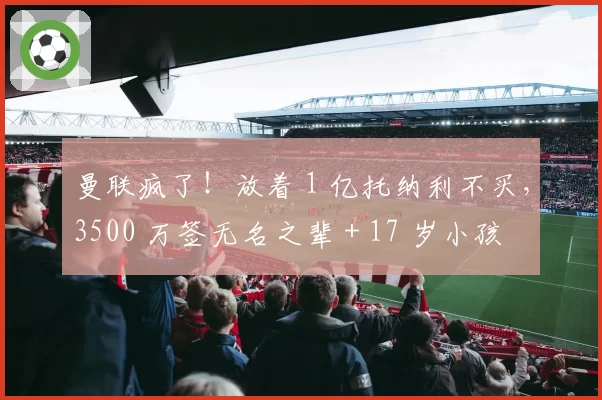 曼联疯了!放着 1 亿托纳利不买,3500 万签无名之辈 + 17 岁小孩