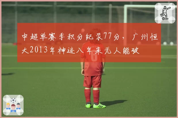 中超单赛季积分纪录77分,广州恒大2013年神迹八年来无人能破