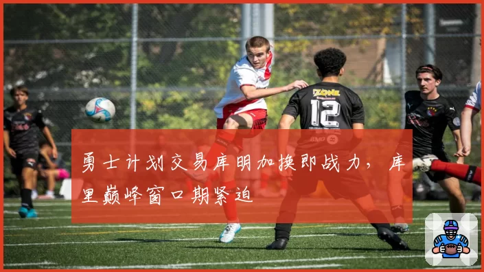 勇士计划交易库明加换即战力，库里巅峰窗口期紧迫