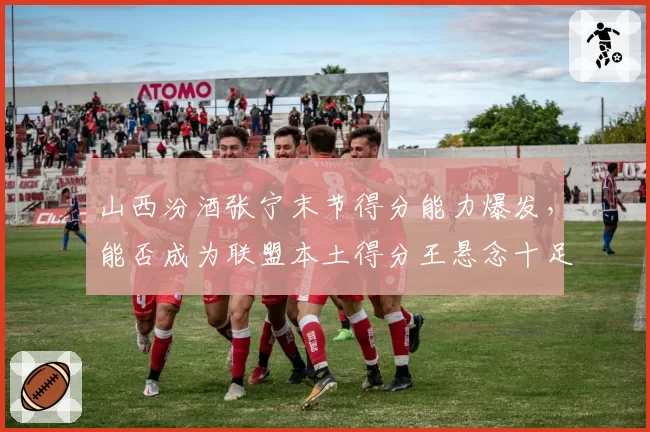 山西汾酒张宁末节得分能力爆发,能否成为联盟本土得分王悬念十足
