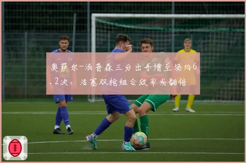 奥萨尔-汤普森三分出手增至场均6.2次，活塞双枪组合效率或翻倍