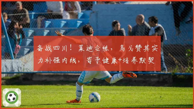 备战四川！莱迪合练，乌戈赞其实力补强内线，寄予健康+培养默契