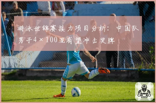 游泳世锦赛接力项目分析:中国队男子4×100混有望冲击奖牌