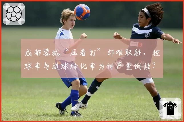 成都蓉城“压着打”却难取胜,控球率与进球转化率为何严重倒挂?