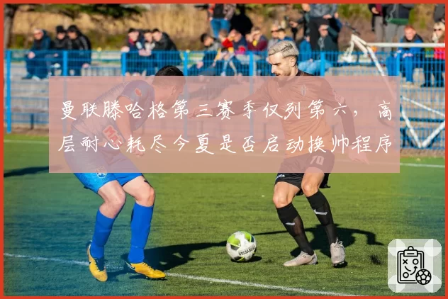 曼联滕哈格第三赛季仅列第六,高层耐心耗尽今夏是否启动换帅程序?