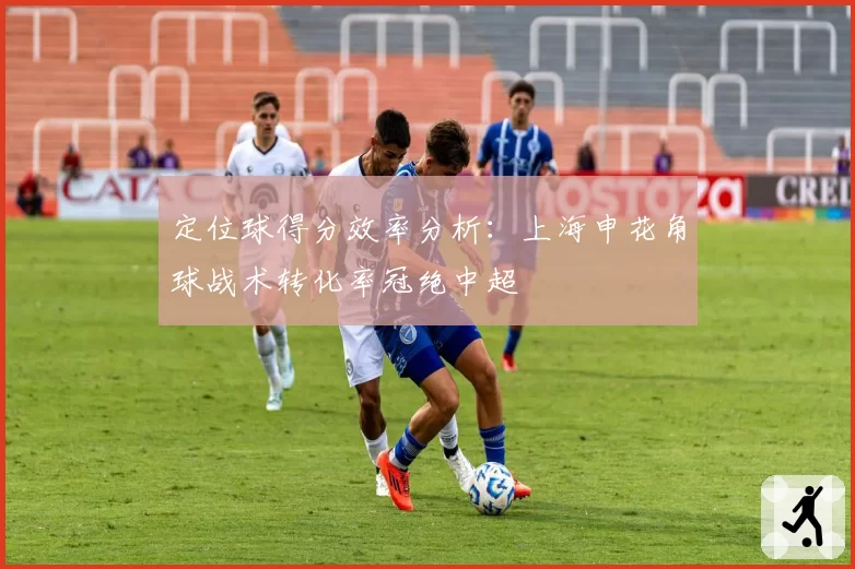 定位球得分效率分析：上海申花角球战术转化率冠绝中超