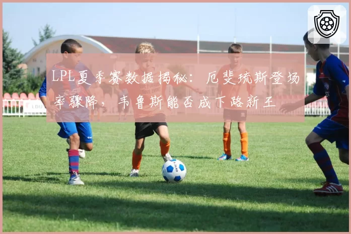 LPL夏季赛数据揭秘：厄斐琉斯登场率骤降，韦鲁斯能否成下路新王