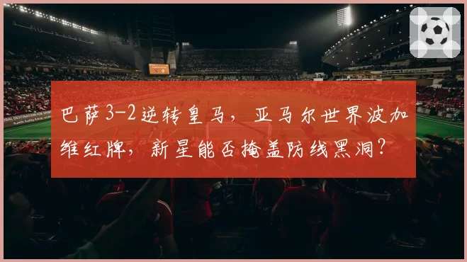 巴萨3-2逆转皇马，亚马尔世界波加维红牌，新星能否掩盖防线黑洞？
