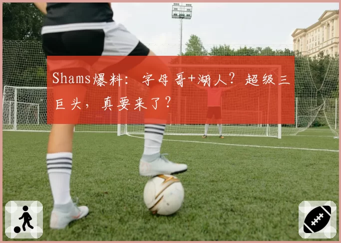 Shams爆料:字母哥+湖人?超级三巨头,真要来了?