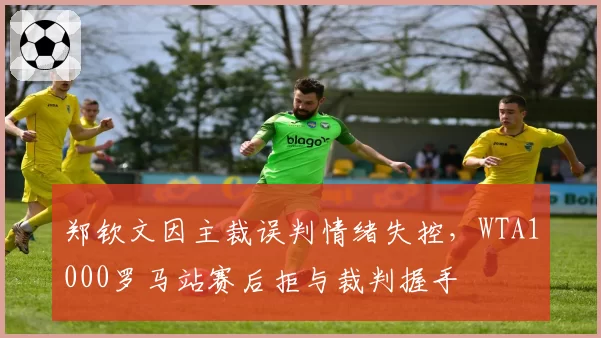 郑钦文因主裁误判情绪失控,WTA1000罗马站赛后拒与裁判握手