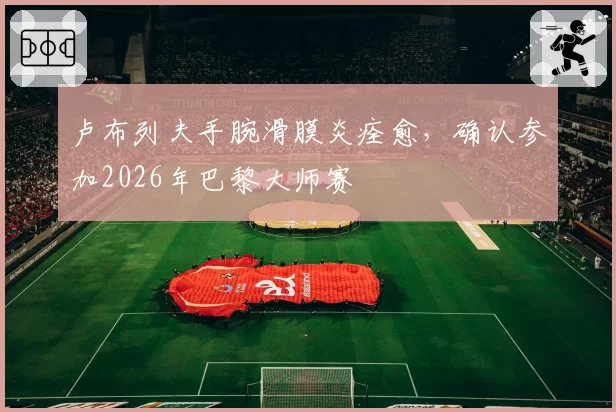 卢布列夫手腕滑膜炎痊愈，确认参加2026年巴黎大师赛