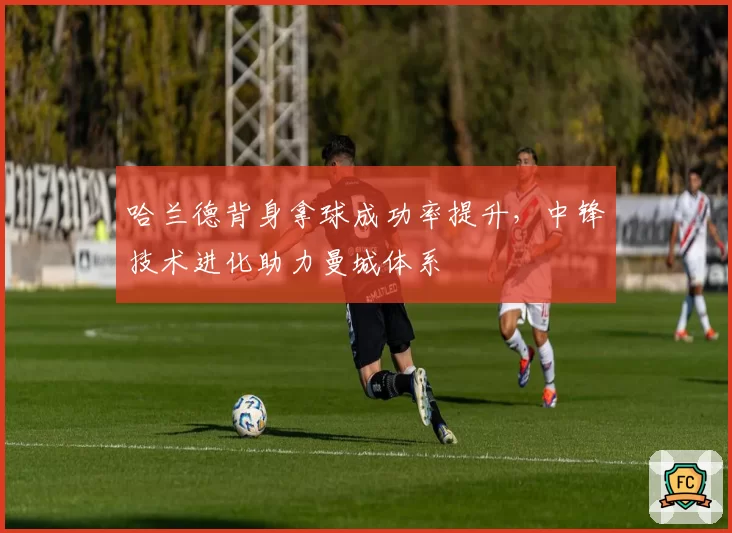 哈兰德背身拿球成功率提升，中锋技术进化助力曼城体系