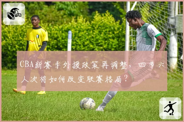 CBA新赛季外援政策再调整，四节六人次将如何改变联赛格局？