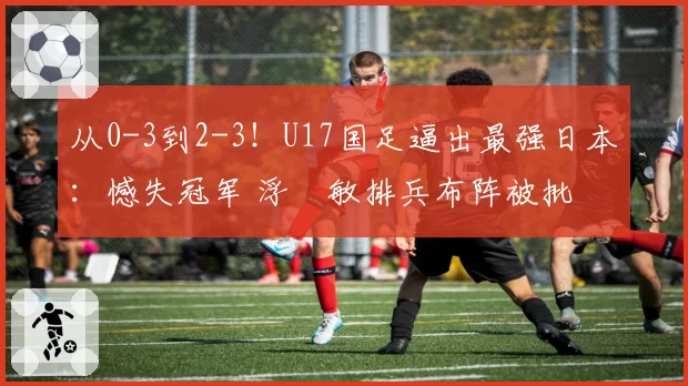 从0-3到2-3!U17国足逼出最强日本:憾失冠军 浮嶋敏排兵布阵被批