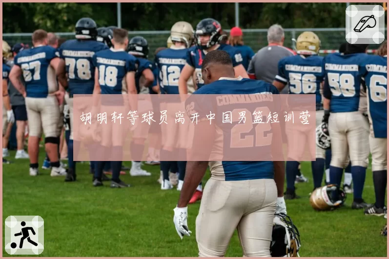 胡明轩等球员离开中国男篮短训营