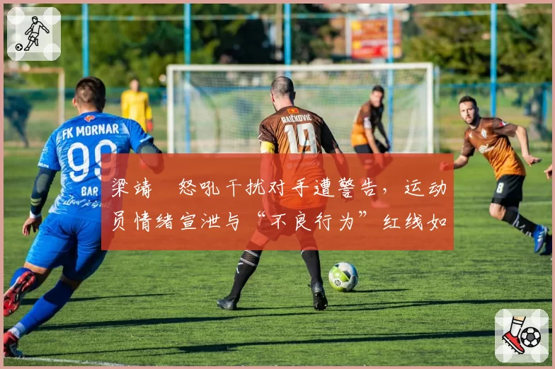 梁靖崑怒吼干扰对手遭警告,运动员情绪宣泄与“不良行为”红线如何划分?
