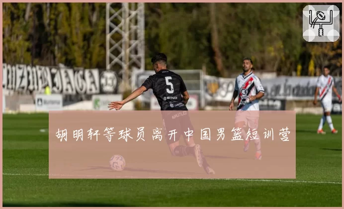 胡明轩等球员离开中国男篮短训营