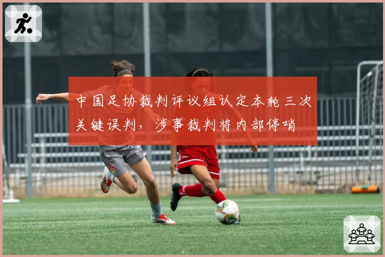 中国足协裁判评议组认定本轮三次关键误判，涉事裁判将内部停哨