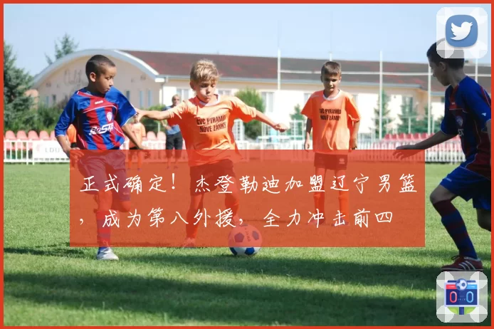 正式确定！杰登勒迪加盟辽宁男篮，成为第八外援，全力冲击前四