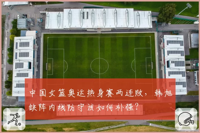 中国女篮奥运热身赛两连败，韩旭缺阵内线防守该如何补强？