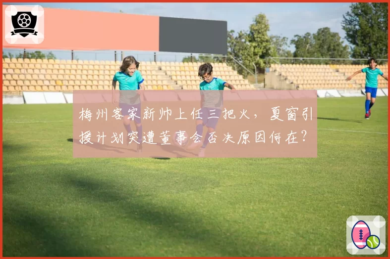 梅州客家新帅上任三把火,夏窗引援计划突遭董事会否决原因何在?