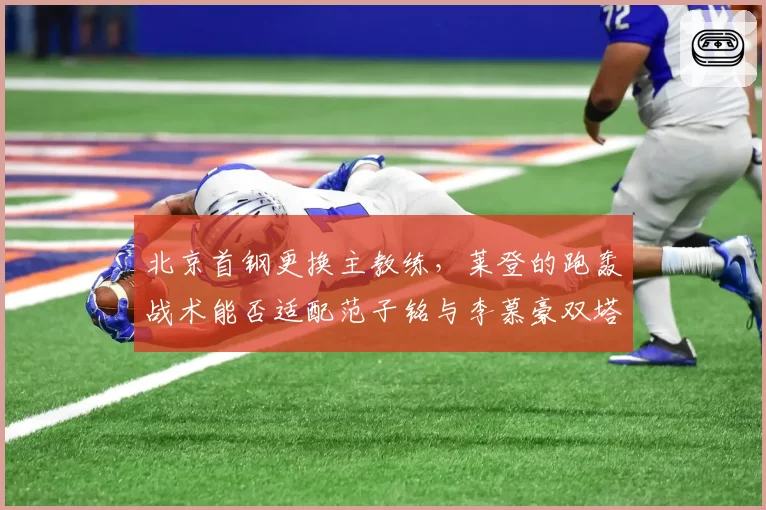 北京首钢更换主教练，莱登的跑轰战术能否适配范子铭与李慕豪双塔