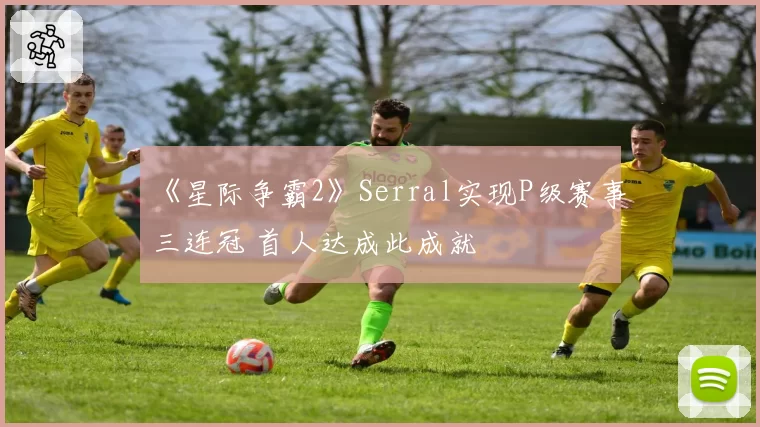 《星际争霸2》Serral实现P级赛事三连冠 首人达成此成就