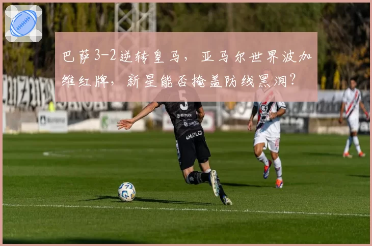 巴萨3-2逆转皇马，亚马尔世界波加维红牌，新星能否掩盖防线黑洞？