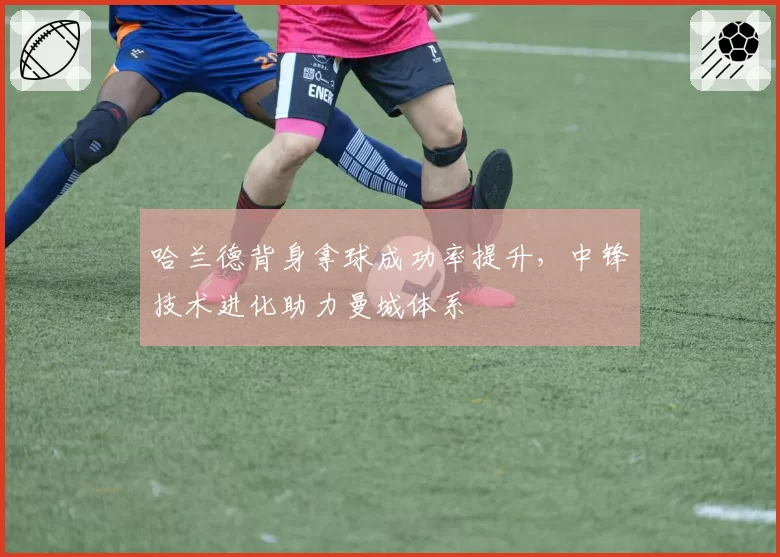 哈兰德背身拿球成功率提升，中锋技术进化助力曼城体系