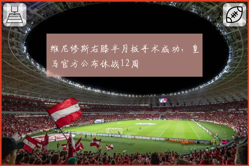维尼修斯右膝半月板手术成功，皇马官方公布休战12周