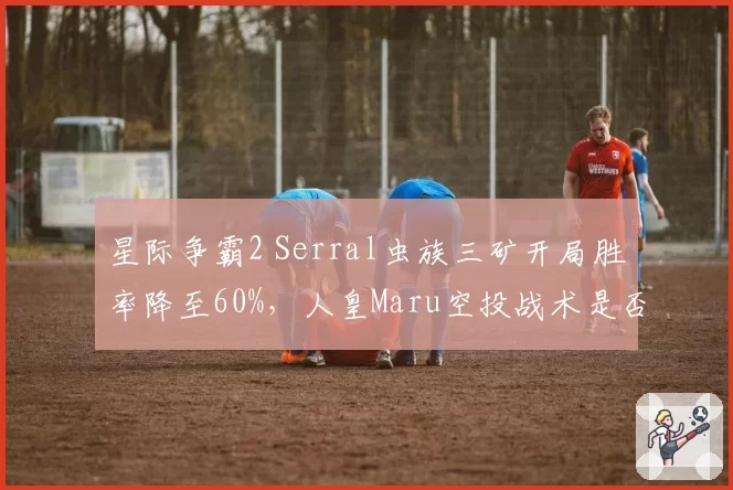 星际争霸2 Serral虫族三矿开局胜率降至60%,人皇Maru空投战术是否破解?